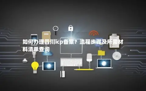 如何办理四川icp备案？流程步骤及所需材料清单查询