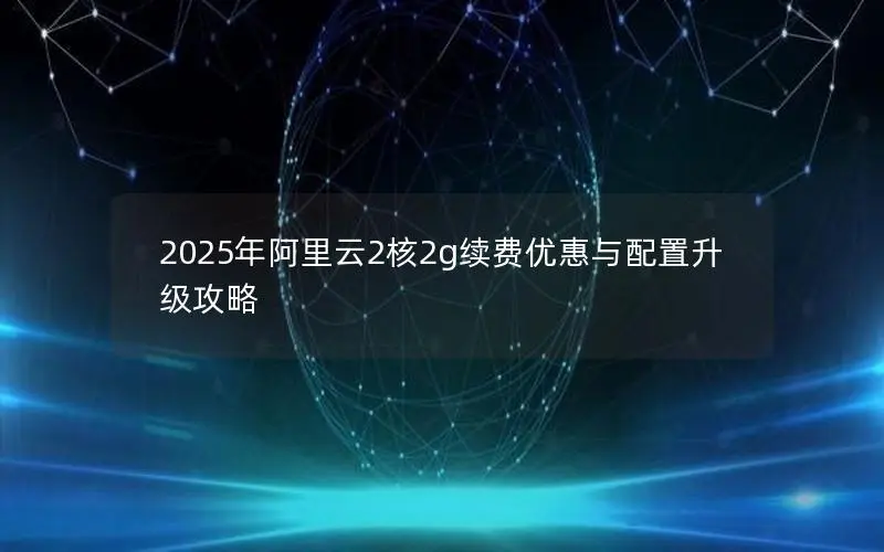 2025年阿里云2核2g续费优惠与配置升级攻略 2025年阿里云2核2g续费优惠与配置升级攻略