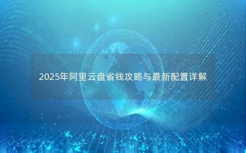 2025年阿里云盘省钱攻略与最新配置详解 2025年阿里云盘省钱攻略与最新配置详解