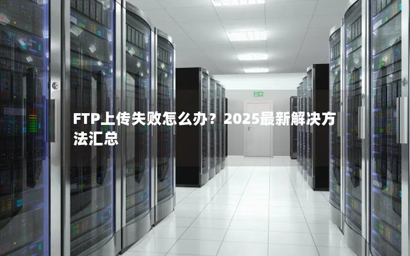 FTP上传失败怎么办？2025最新解决方法汇总