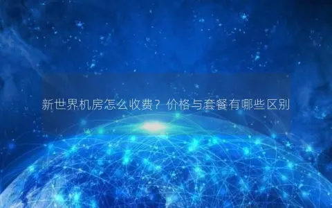 新世界机房怎么收费？价格与套餐有哪些区别