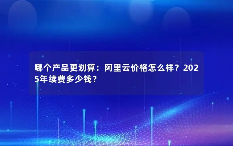 哪个产品更划算:阿里云价格怎么样?2025年续费多少钱? 哪个产品更划算:阿里云价格怎么样?2025年续费多少钱?