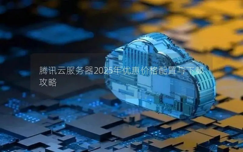 腾讯云服务器2025年优惠价格配置与下载攻略
