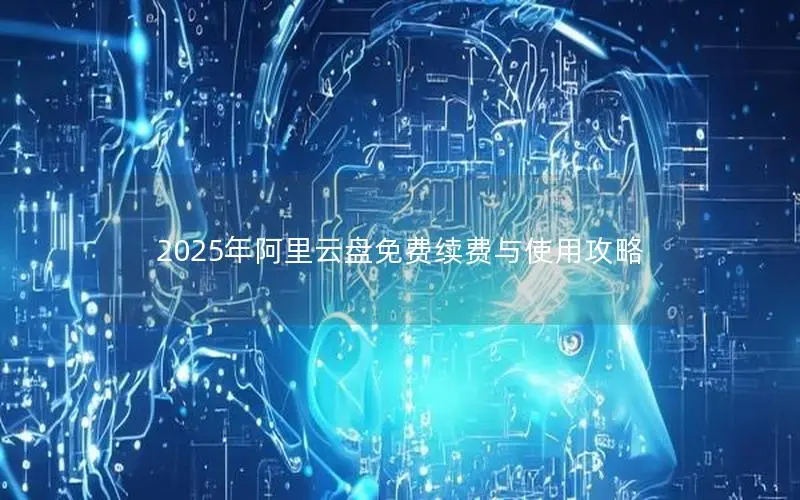 2025年阿里云盘免费续费与使用攻略 2025年阿里云盘免费续费与使用攻略