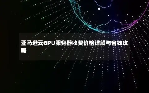 亚马逊云GPU服务器收费价格详解与省钱攻略