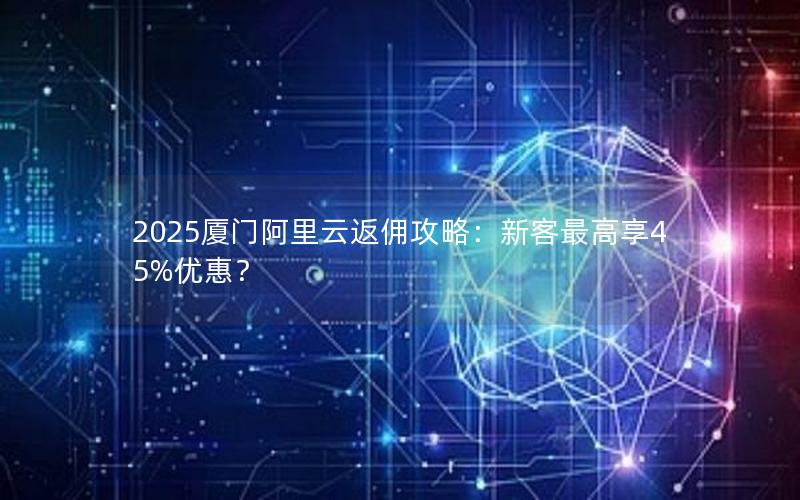 2025厦门阿里云返佣攻略：新客最高享45%优惠？