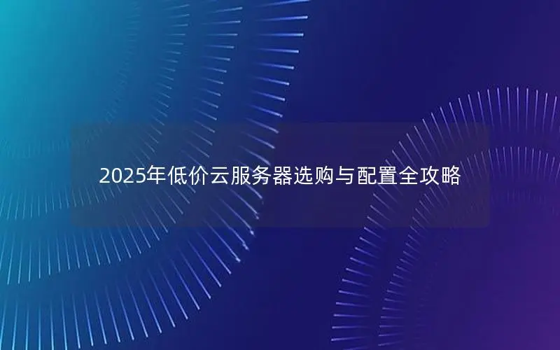 2025年低价云服务器选购与配置全攻略 2025年低价云服务器选购与配置全攻略