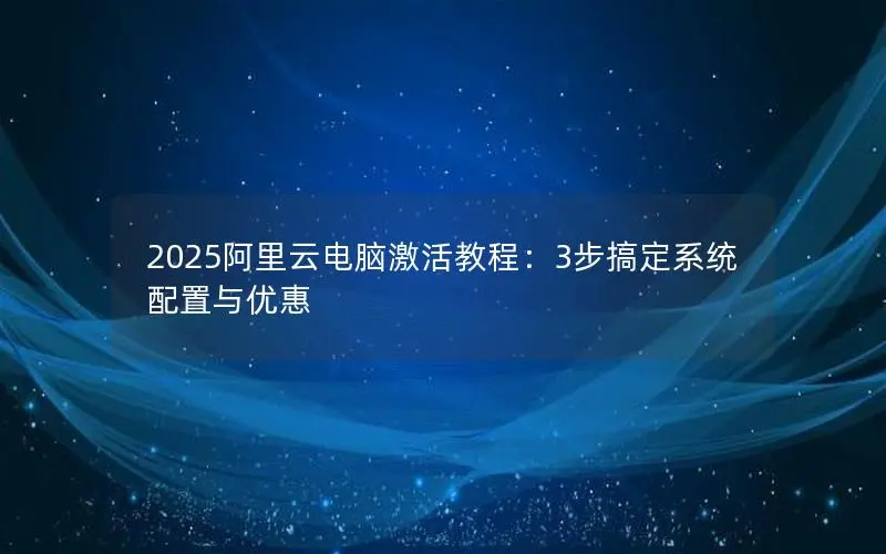 2025阿里云电脑激活教程:3步搞定系统配置与优惠 2025阿里云电脑激活教程:3步搞定系统配置与优惠