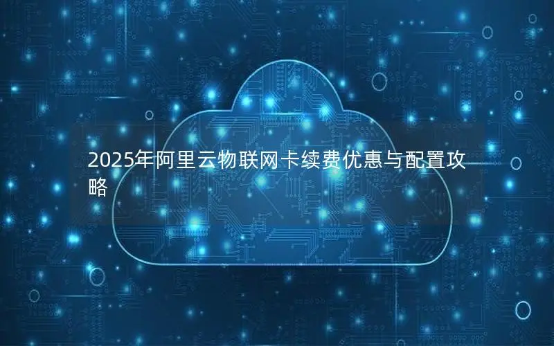 2025年阿里云物联网卡续费优惠与配置攻略 2025年阿里云物联网卡续费优惠与配置攻略