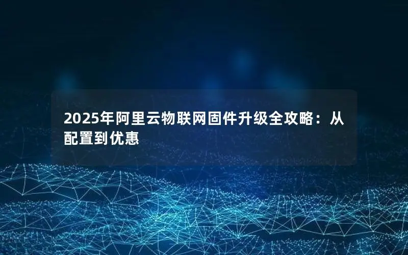 2025年阿里云物联网固件升级全攻略:从配置到优惠 2025年阿里云物联网固件升级全攻略:从配置到优惠