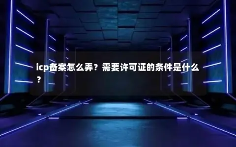 icp备案怎么弄？需要许可证的条件是什么？
