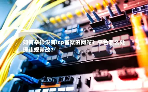 如何举报没有icp备案的网站？平台怎么处理违规整改？