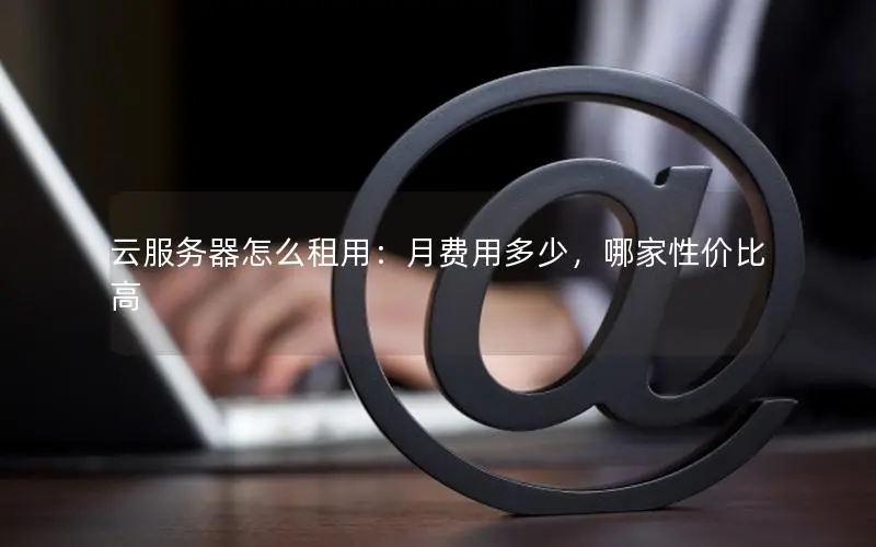 云服务器怎么租用：月费用多少，哪家性价比高