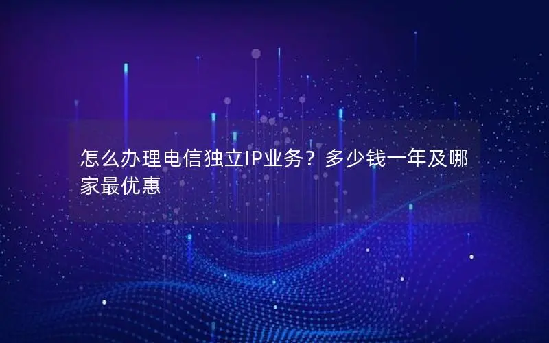 怎么办理电信独立IP业务?多少钱一年及哪家最优惠 怎么办理电信独立IP业务?多少钱一年及哪家最优惠