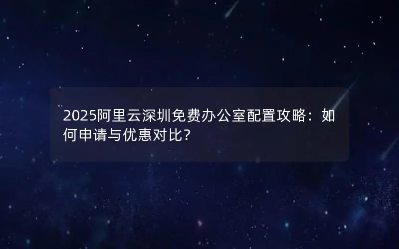 2025阿里云深圳免费办公室配置攻略：如何申请与优惠对比？