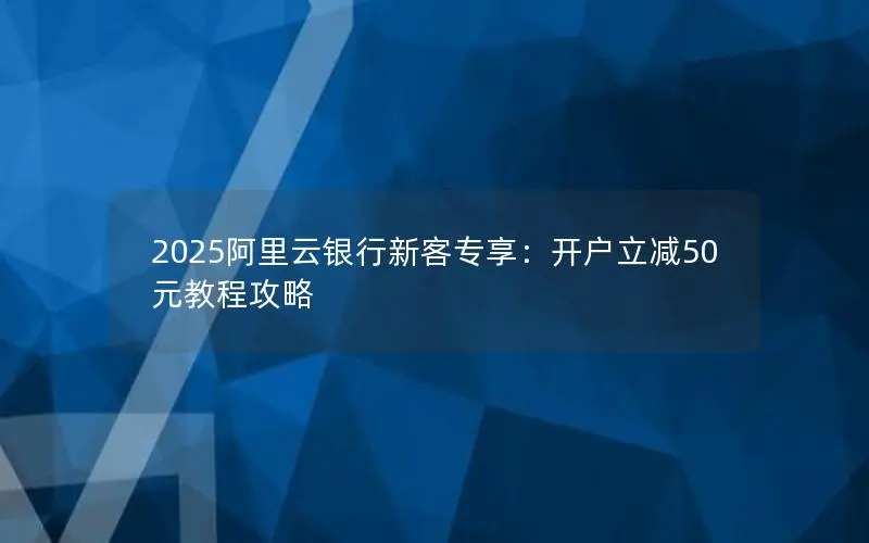 2025阿里云银行新客专享:开户立减50元教程攻略 2025阿里云银行新客专享:开户立减50元教程攻略