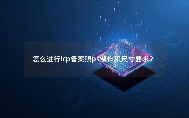 怎么进行icp备案照ps制作和尺寸要求? 怎么进行icp备案照ps制作和尺寸要求?