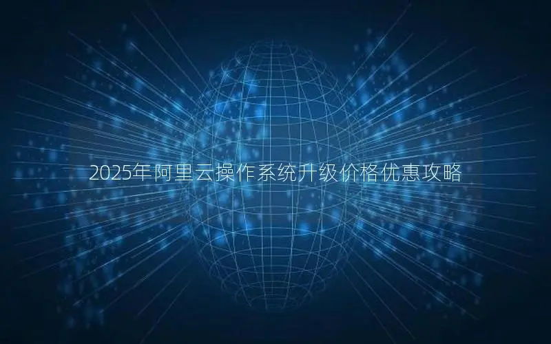 2025年阿里云操作系统升级价格优惠攻略 2025年阿里云操作系统升级价格优惠攻略