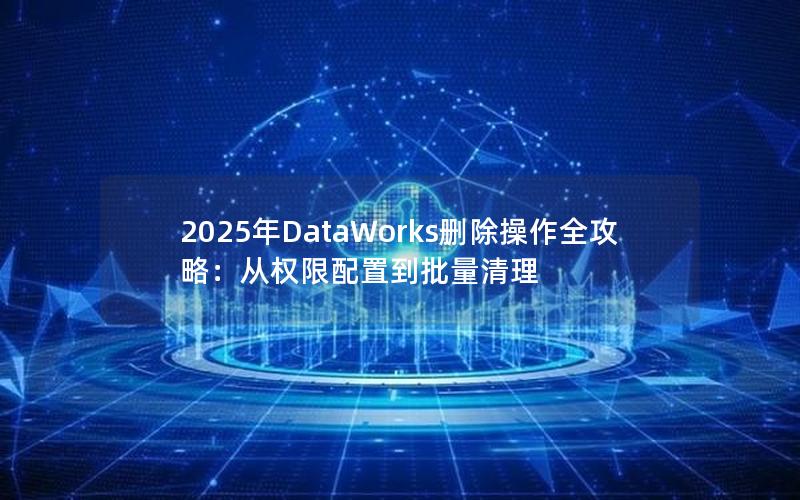 2025年DataWorks删除操作全攻略：从权限配置到批量清理