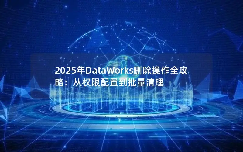 2025年DataWorks删除操作全攻略:从权限配置到批量清理 2025年DataWorks删除操作全攻略:从权限配置到批量清理