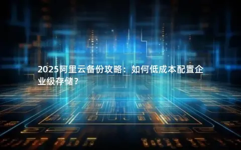 2025阿里云备份攻略：如何低成本配置企业级存储？
