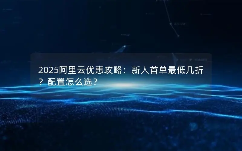 2025阿里云优惠攻略：新人首单最低几折？配置怎么选？