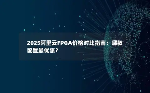 2025阿里云FPGA价格对比指南：哪款配置最优惠？
