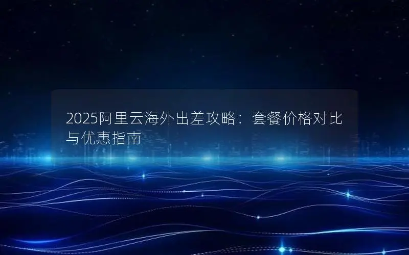 2025阿里云海外出差攻略:套餐价格对比与优惠指南 2025阿里云海外出差攻略:套餐价格对比与优惠指南