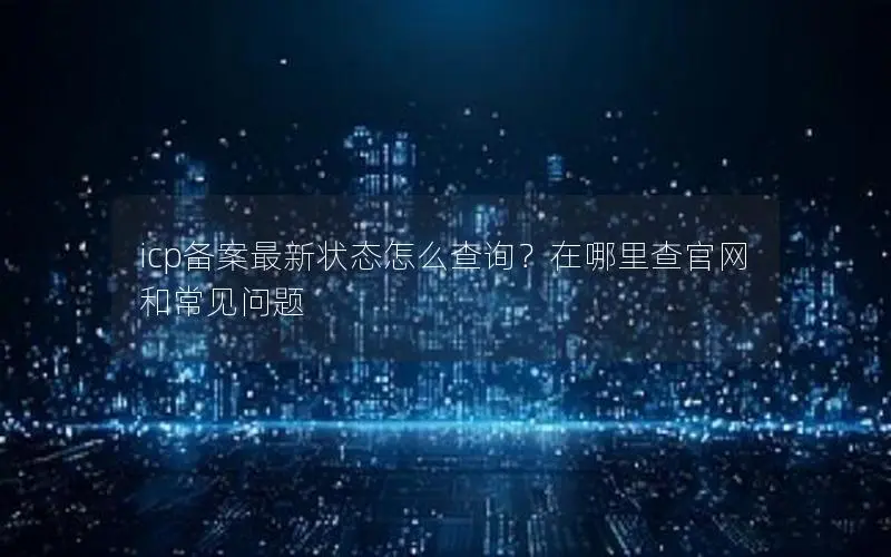 icp备案最新状态怎么查询?在哪里查官网和常见问题 icp备案最新状态怎么查询?在哪里查官网和常见问题