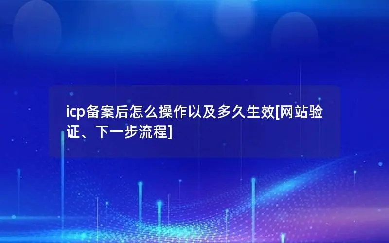 icp备案后怎么操作以及多久生效[网站验证、下一步流程]