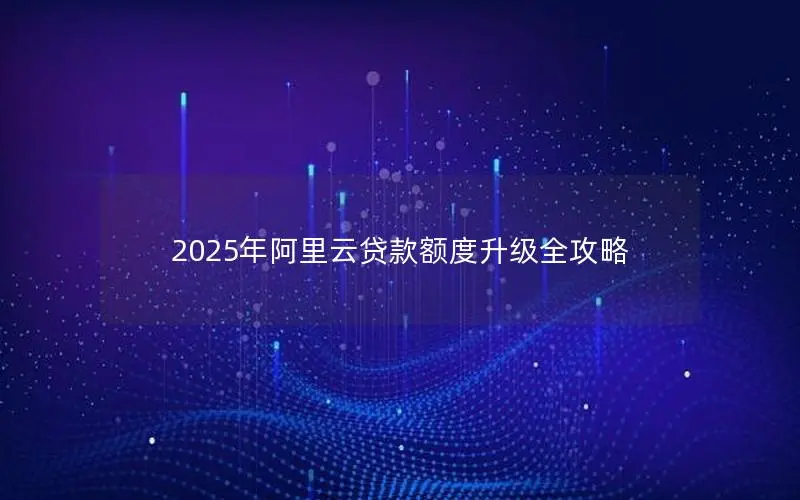 2025年阿里云贷款额度升级全攻略 2025年阿里云贷款额度升级全攻略