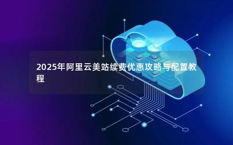 2025年阿里云美站续费优惠攻略与配置教程 2025年阿里云美站续费优惠攻略与配置教程