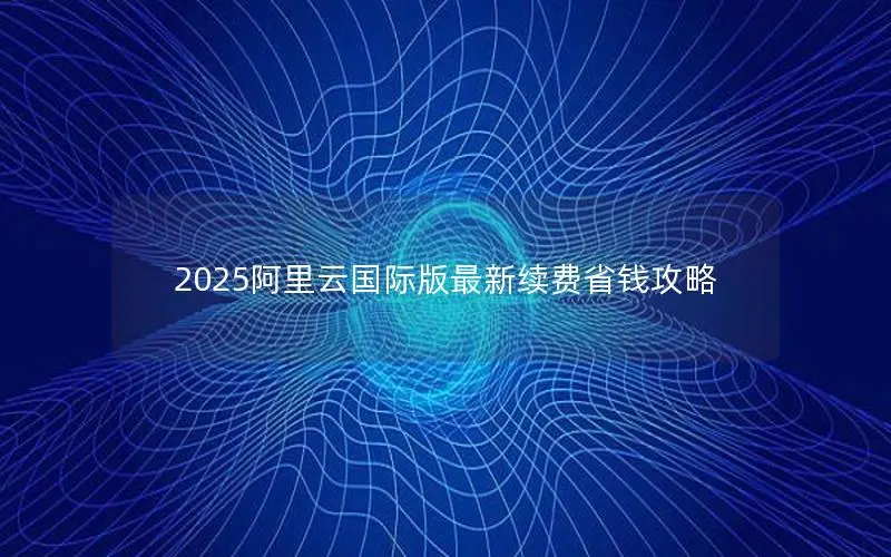 2025阿里云国际版最新续费省钱攻略 2025阿里云国际版最新续费省钱攻略