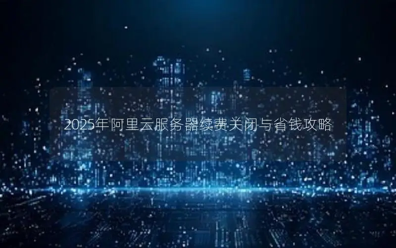 2025年阿里云服务器续费关闭与省钱攻略 2025年阿里云服务器续费关闭与省钱攻略