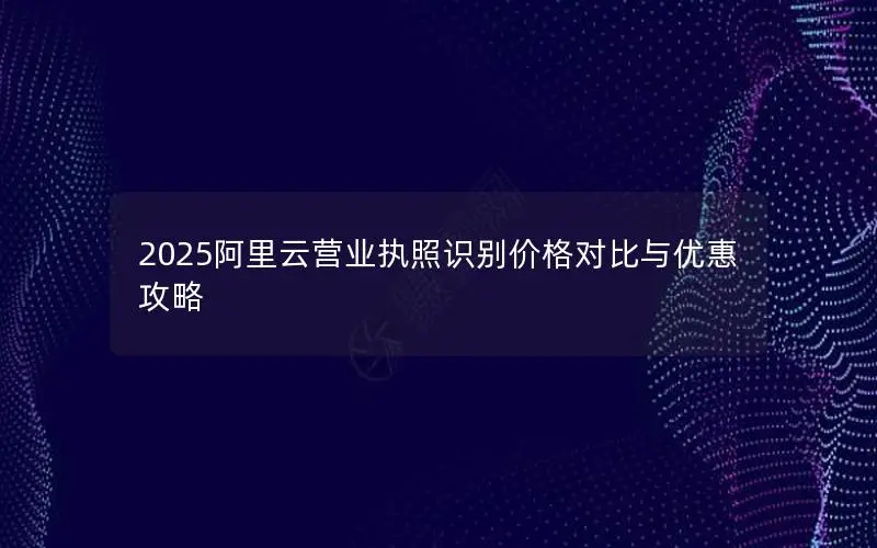 2025阿里云营业执照识别价格对比与优惠攻略 2025阿里云营业执照识别价格对比与优惠攻略