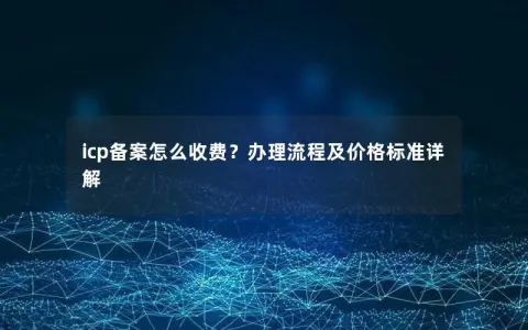 icp备案怎么收费？办理流程及价格标准详解