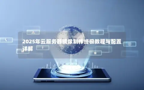 2025年云服务器镜像制作终极教程与配置详解 2025年云服务器镜像制作终极教程与配置详解