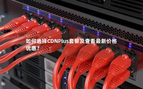 如何选择CDNPlus套餐及查看最新价格优惠？