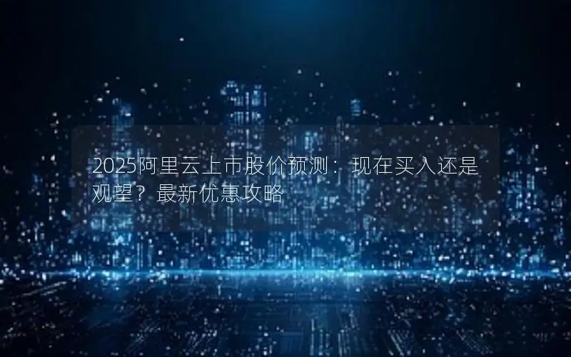 2025阿里云上市股价预测：现在买入还是观望？最新优惠攻略