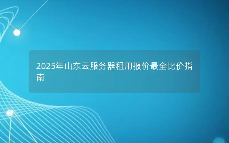 2025年山东云服务器租用报价最全比价指南 2025年山东云服务器租用报价最全比价指南