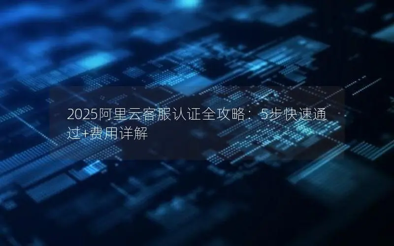 2025阿里云客服认证全攻略:5步快速通过+费用详解 2025阿里云客服认证全攻略:5步快速通过+费用详解