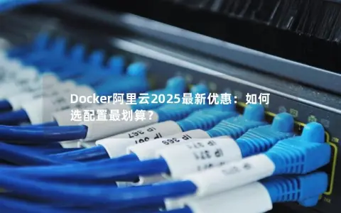 Docker阿里云2025最新优惠：如何选配置最划算？