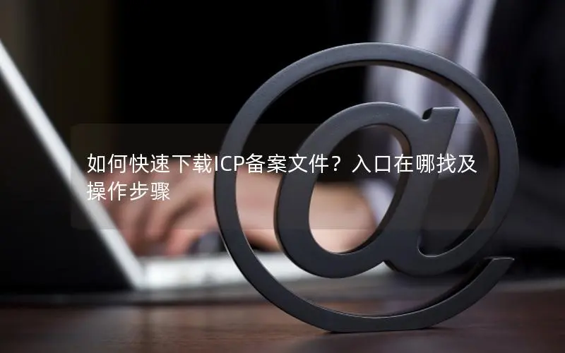 如何快速下载ICP备案文件?入口在哪找及操作步骤 如何快速下载ICP备案文件?入口在哪找及操作步骤