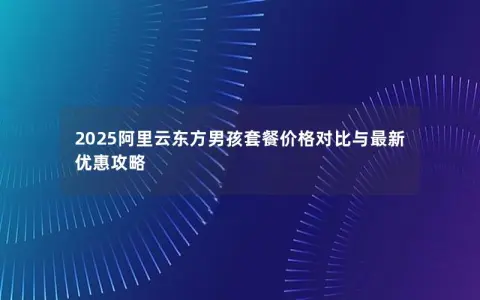2025阿里云东方男孩套餐价格对比与最新优惠攻略