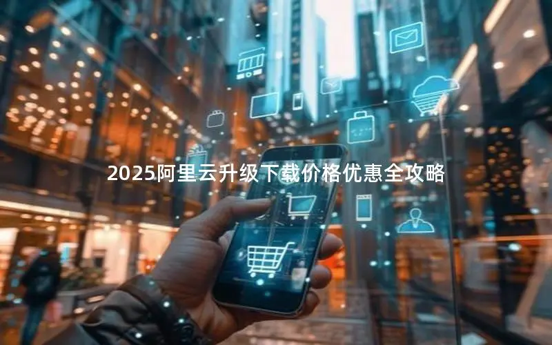 2025阿里云升级下载价格优惠全攻略 2025阿里云升级下载价格优惠全攻略