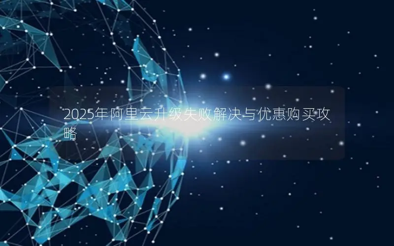2025年阿里云升级失败解决与优惠购买攻略 2025年阿里云升级失败解决与优惠购买攻略