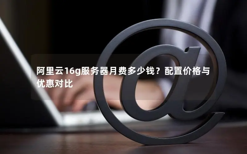 阿里云16g服务器月费多少钱？配置价格与优惠对比