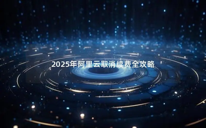 2025年阿里云取消续费全攻略 2025年阿里云取消续费全攻略