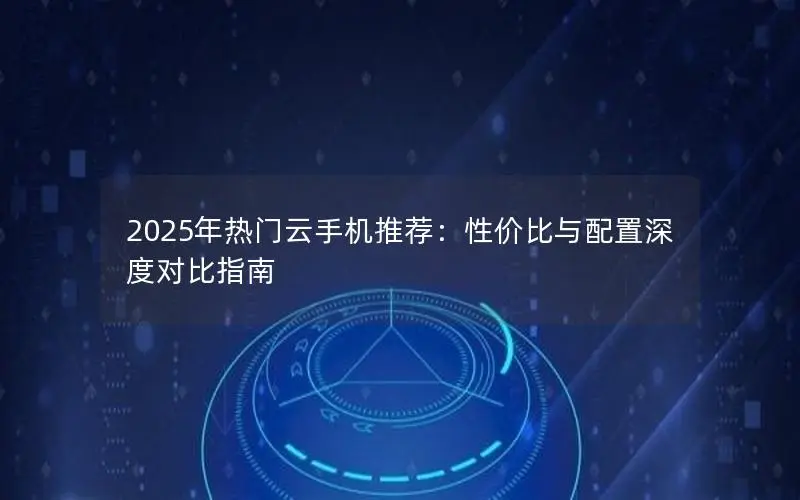 2025年热门云手机推荐:性价比与配置深度对比指南 2025年热门云手机推荐:性价比与配置深度对比指南