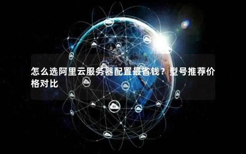 怎么选阿里云服务器配置最省钱?型号推荐价格对比 怎么选阿里云服务器配置最省钱?型号推荐价格对比